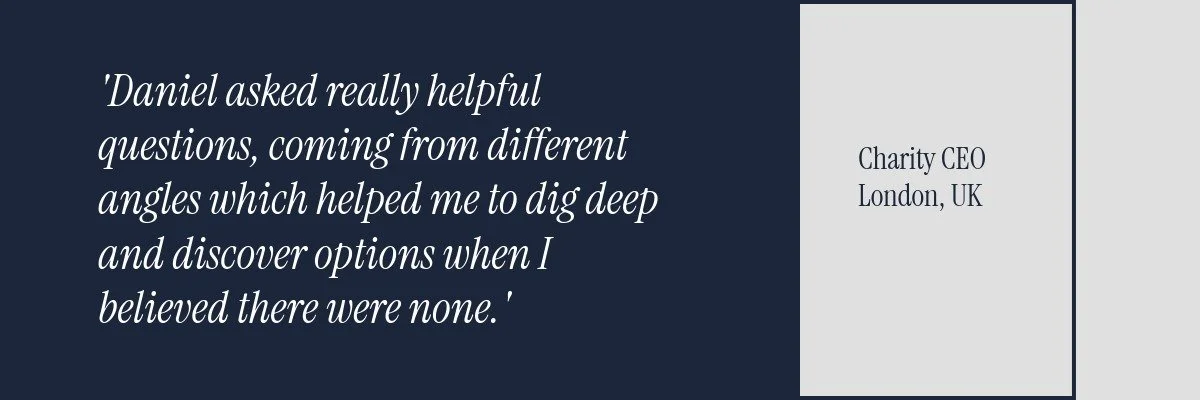 Daniel asked really helpful questions, coming from different angles which helped me to dig deep and discover options when I believed there were none. From a Charity CEO based in London, UK