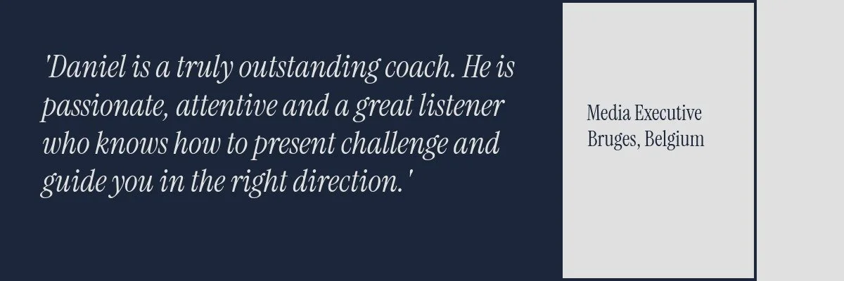 Daniel is a truly outstanding coach. he is passionate, attentive and a great listener who knows how to present challenge and guide you in the right direction. Testimonial from a media Executive based in Bruges, Belgium.