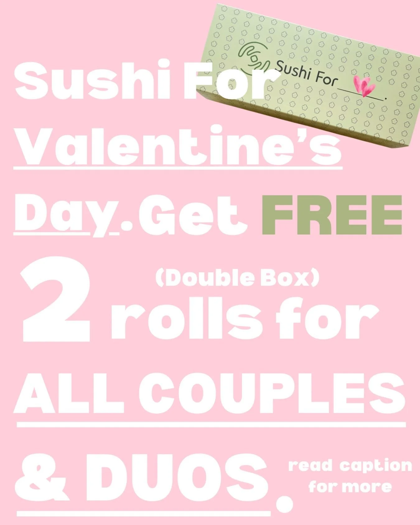 💚FREE Sushi For Valentine&rsquo;s Day 💚

💌 On 2/14 (Saturday) at exactly 11:00 AM, when we open,
EVERY pair standing in line in front of our store
🎁 will receive ONE Double Roll Box (20 pieces) &mdash; FREE.

Couple. Besties. Mom &amp; daughter.
