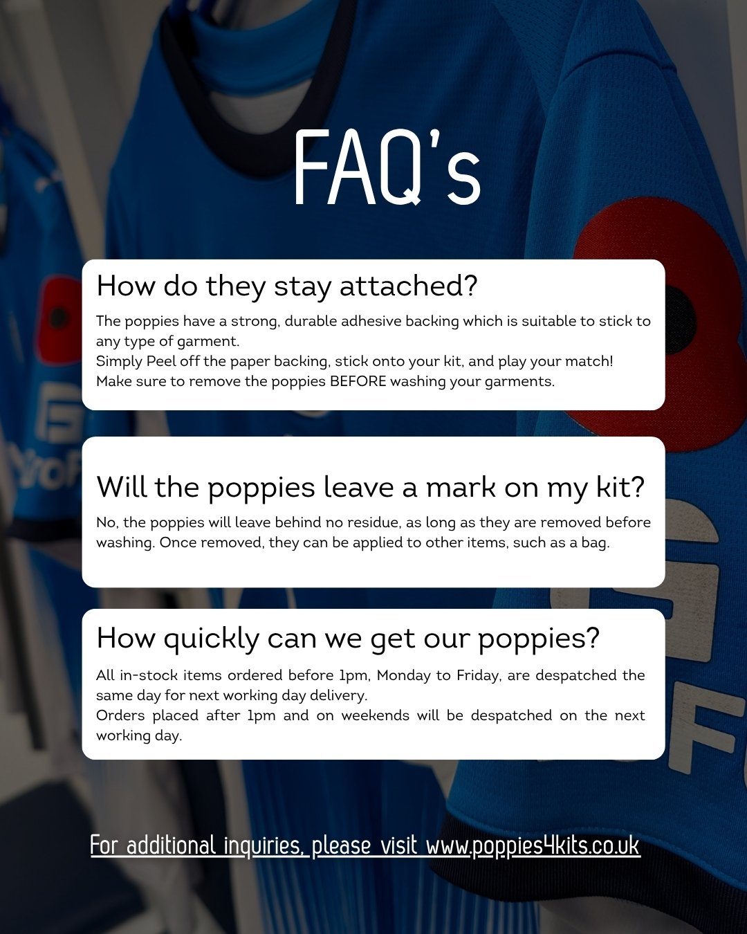 Got questions about our poppies? We&rsquo;ve covered a few of the ones we hear most often.

From how they stay securely attached to your kit, to removal and delivery times, here&rsquo;s what you need to know before matchday.

Peel. Stick. Play. Remem