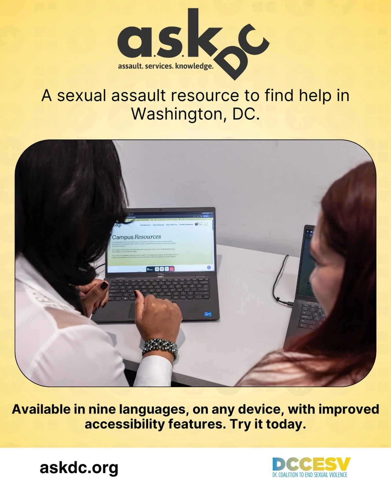 ASK DC (Assault. Services. Knowledge. DC.) connects survivors of sexual violence with the critical support they need. Anywhere, anytime.

Available in nine languages, on any device, with improved accessibility features, ASK DC is ready to help.

Anyo