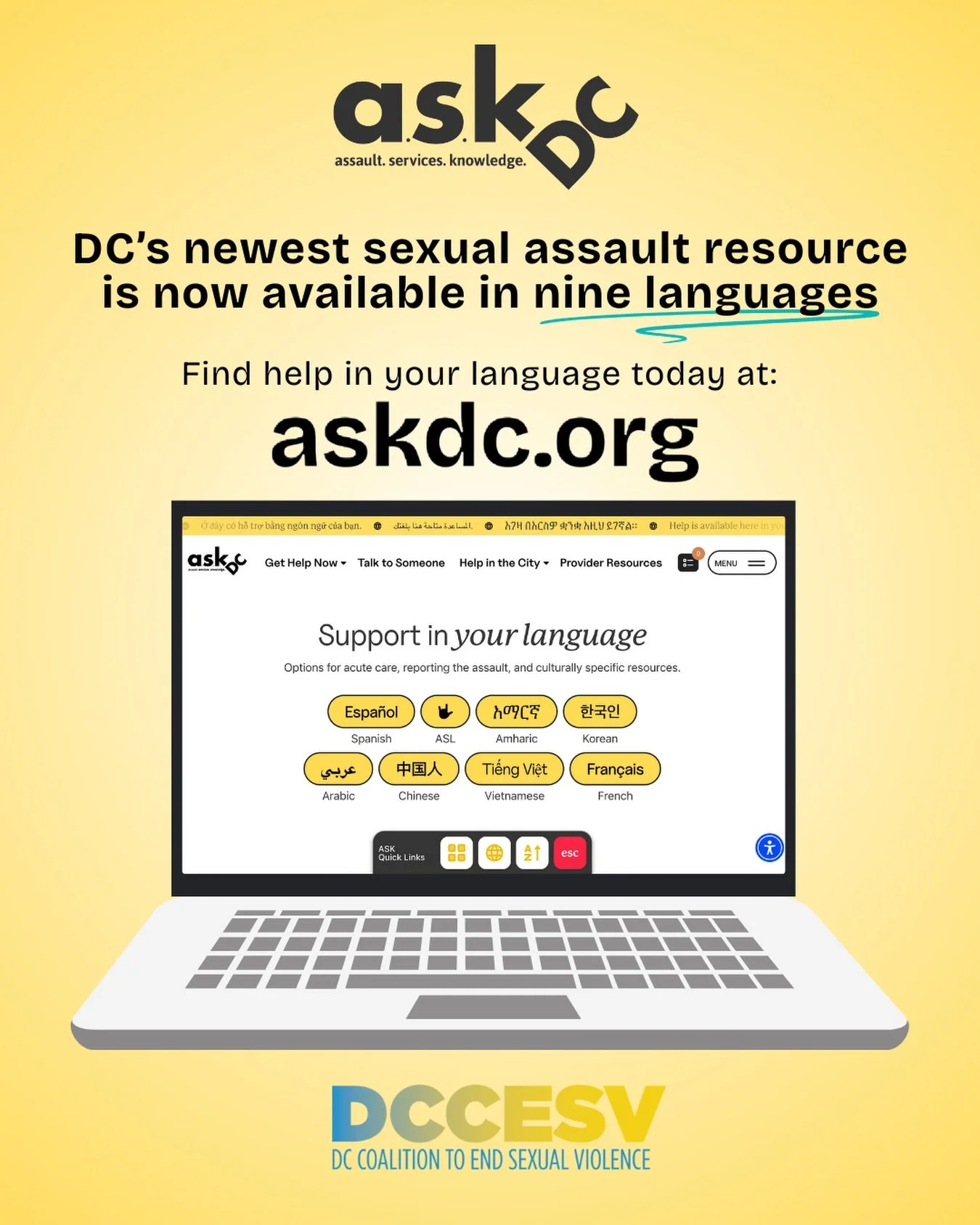 ASK DC (or Assault. Services. Knowledge. DC) connects survivors of sexual violence with the critical support they need - and is now available in nine languages. Find support in English, Spanish, ASL, Amharic, Korean, Arabic, Chinese, Vietnamese, and 