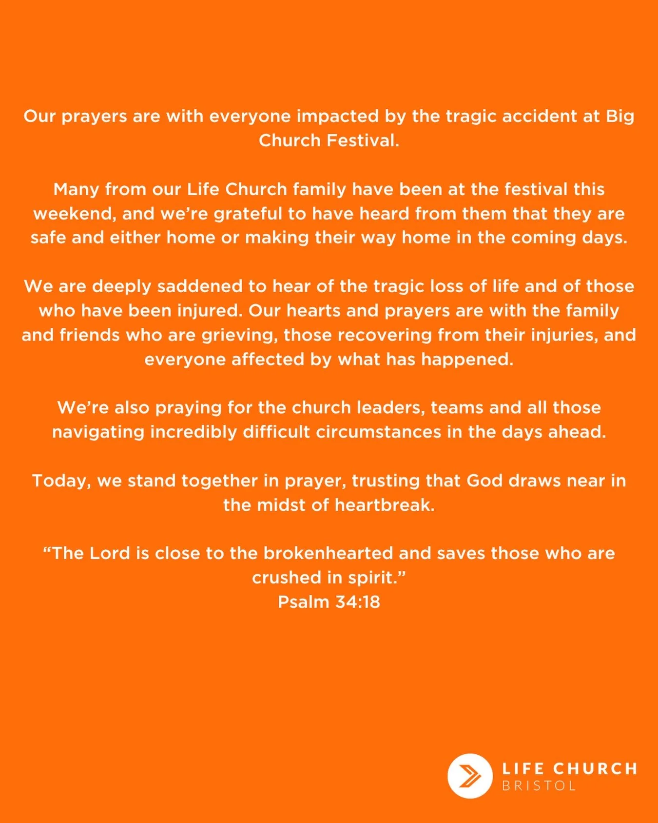 Our prayers are with everyone impacted by the tragic accident at Big Church Festival.

Many from our Life Church family have been at the festival this weekend, and we&rsquo;re grateful to have heard from them that they are safe and either home or mak