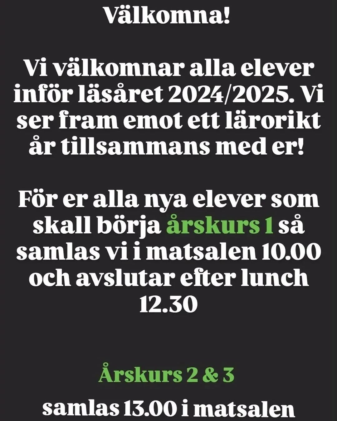 V&auml;lkomna alla elever till nytt l&auml;s&aring;r! &Aring;rskurs 1 samlas kl 10:00 i matsalen f&ouml;r information och lunch. &Aring;rskurs 2 och 3 samlas senare kl 13:00. Vi ses nya och gamla elever!