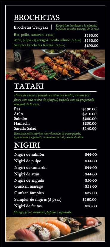 Menú con secciones de brochetas, tataki y nigiri. Brochetas de teriyaki, pollo, camarón, atún, pulpo, salmón, y samplers. Tataki de res, atún, salmón, hamachi, ensalada y sashimi. Nigiri de salmón, pulpo, camarón, atún, anguila, gunkan de pescado, gu