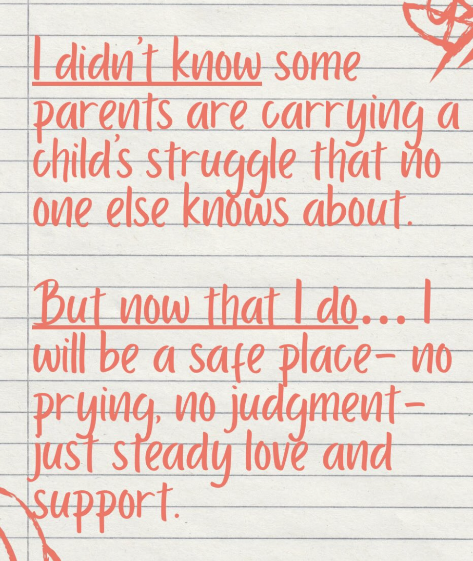 I didn't know some parents are carrying a child's struggle that no one else knows about. But now that I do, I will be a safe place--no prying, no judgement-- just steady love and support.