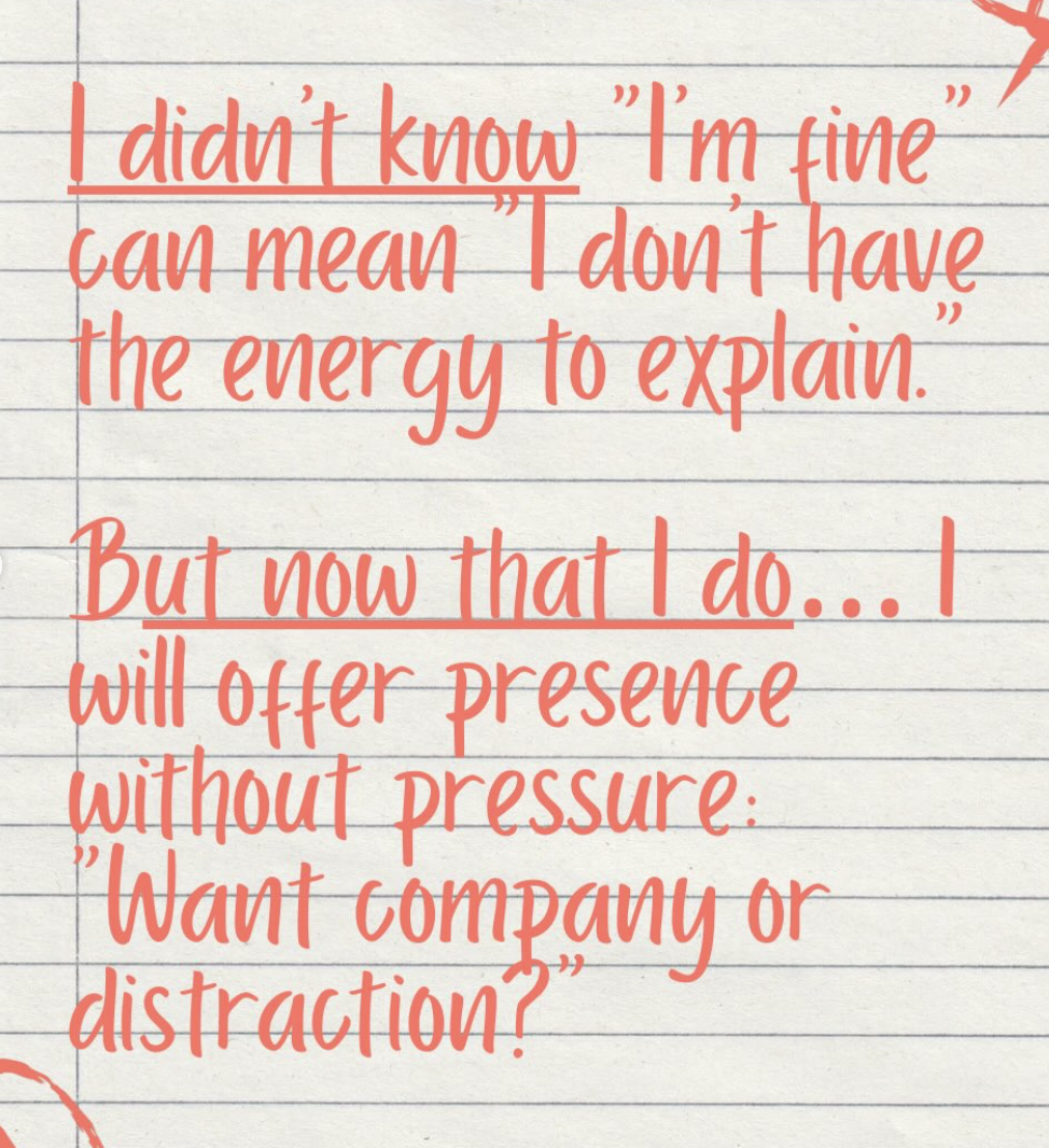 I didn't know, "I'm fine" can mean "I don't have the energy to explain." But now that I do, I will offer presence without pressure: "Want company or distraction?"