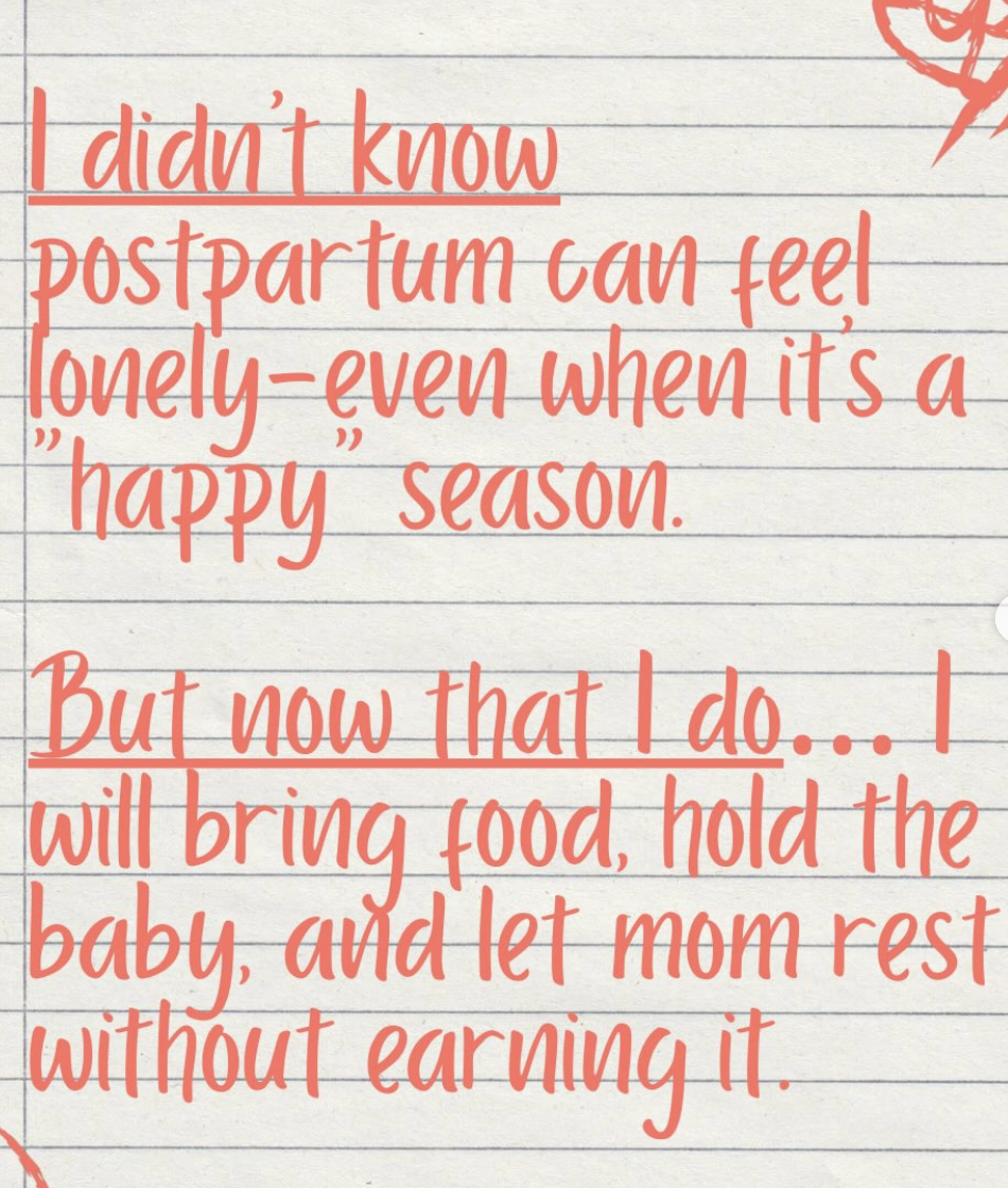 I didn't know postpartum can feel lonely, even when it's a "happy" season. But now that I do, I will bring food, hold the baby, and let mom rest without earning it.