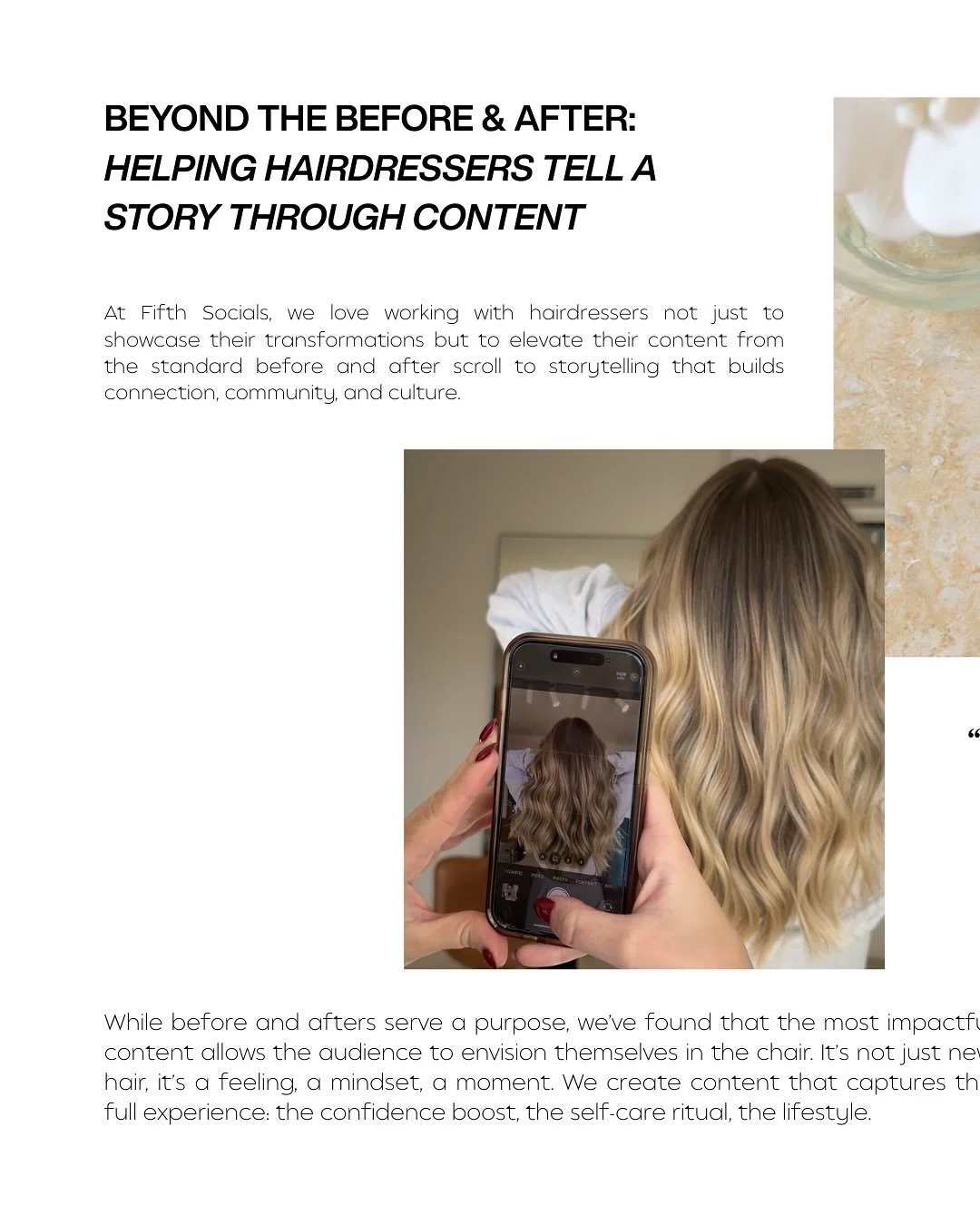 Before and after shots are everywhere. But they only tell part of the story. The real magic happens when your content invites people into a moment, a feeling, a lifestyle they want to be part of.

We partner with hairdressers to create content that h