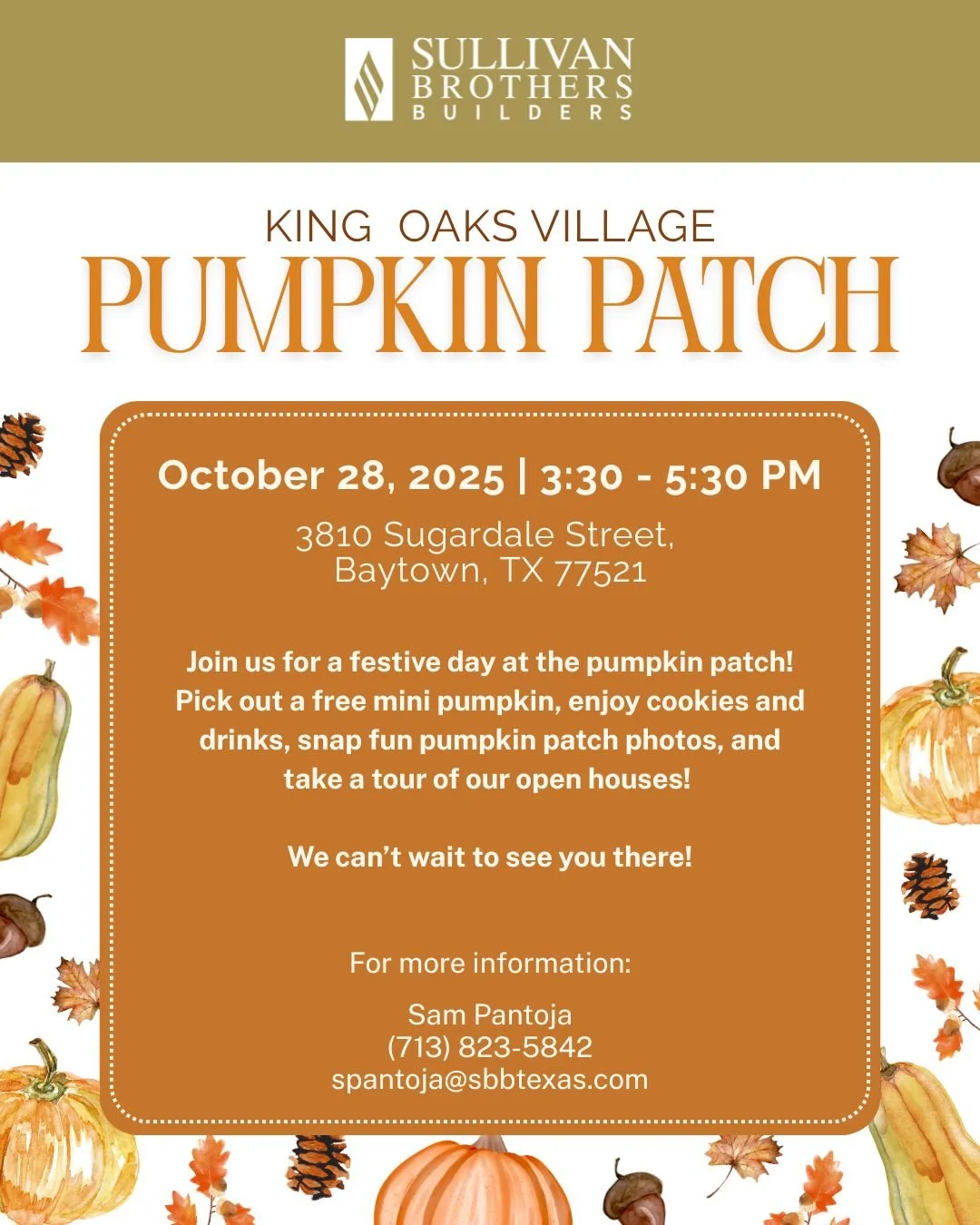 Join us for a festive day at the pumpkin patch! Pick out a free mini pumpkin, enjoy cookies and drinks, snap fun pumpkin patch photos, and take a tour of our open houses! 
For more information, please contact:
Sam Pantoja
(713) 823-5842
spantoja@sbb