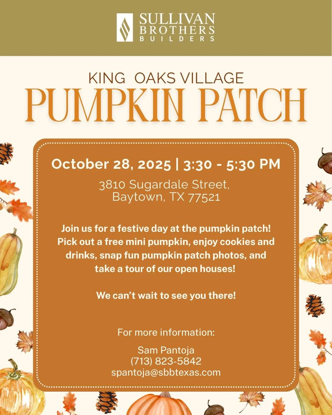 Join us for a festive day at the pumpkin patch! Pick out a free mini pumpkin, enjoy cookies and drinks, snap fun pumpkin patch photos, and take a tour of our open houses!

For more information, please contact:
Sam Pantoja
(713) 823-5842
spantoja@sbbt