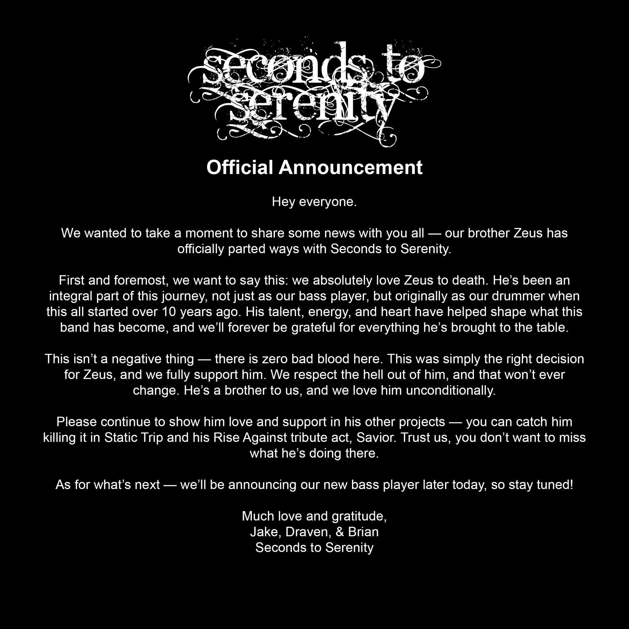 Hey everyone.
We wanted to take a moment to share some news with you all — our brother Zeus has officially parted ways with Seconds to Serenity.
First and foremost, we want to say this: we absolutely love Zeus to death. He’s been an int