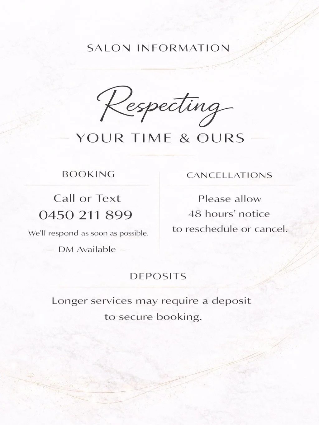 SALON POLICY
Respecting your time &amp; ours.

BOOKING WITH US
Call or text us: 0450 211 899
We&rsquo;ll get back to you as soon as possible.

&mdash;

CANCELLATIONS
Please allow 48 hours&rsquo; notice to reschedule or cancel your appointment.

LATE 