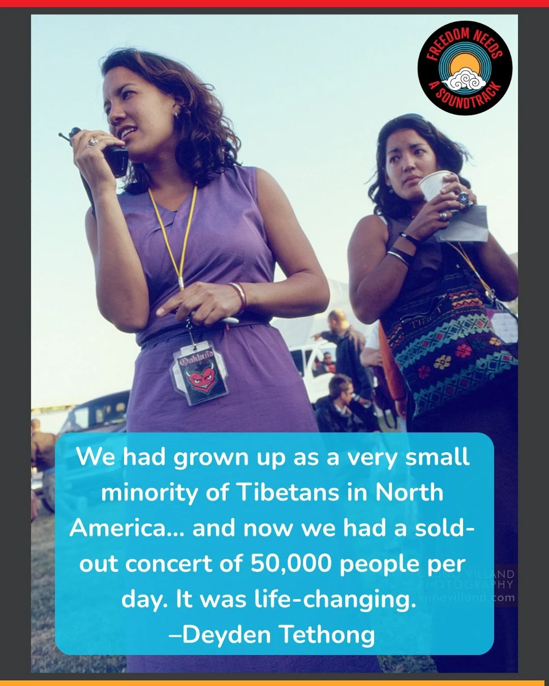 "We had grown up as a very small minority of Tibetans in North America&hellip; and now we had a sold-out concert of 50,000 people per day. It was life-changing."
&ndash;Deyden Tethong, co executive producer of Freedom Needs a Soundtrack

Ph