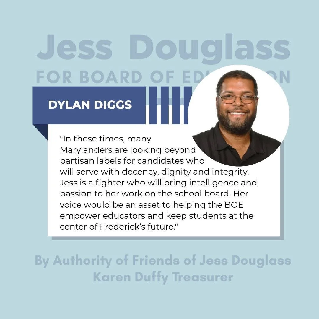 Dylan Diggs  “In these times, many Marylanders are looking beyond partisan labels for candidates who will serve with decency, dignity and integrity. Jess is a fighter who will being intelligence and passion to her work on the school board.” 