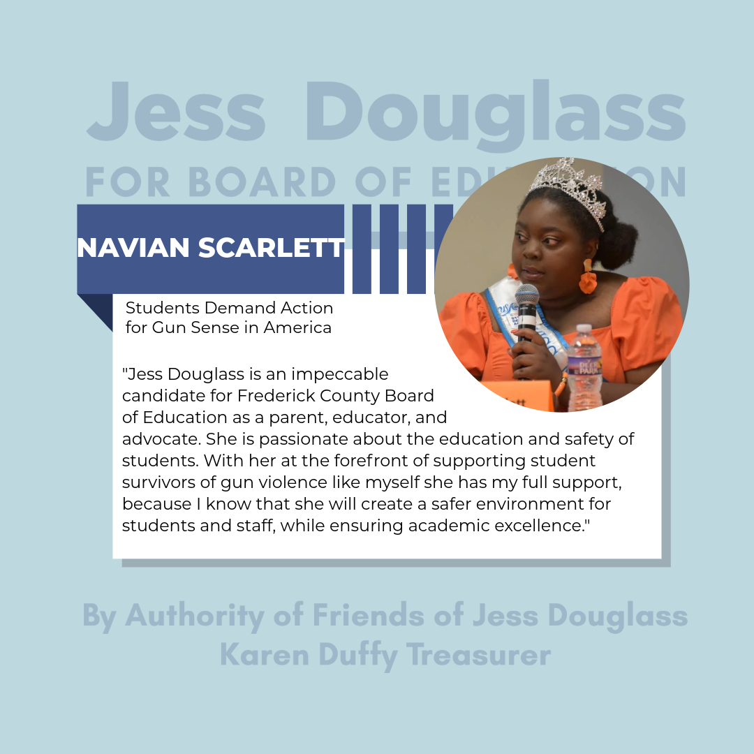 Navian Scarlett - "Jess Douglass is an impeccable candidate for the Frederick County Board of Education as a parent, educator and advocate. She is passionate about the education and safety of students"