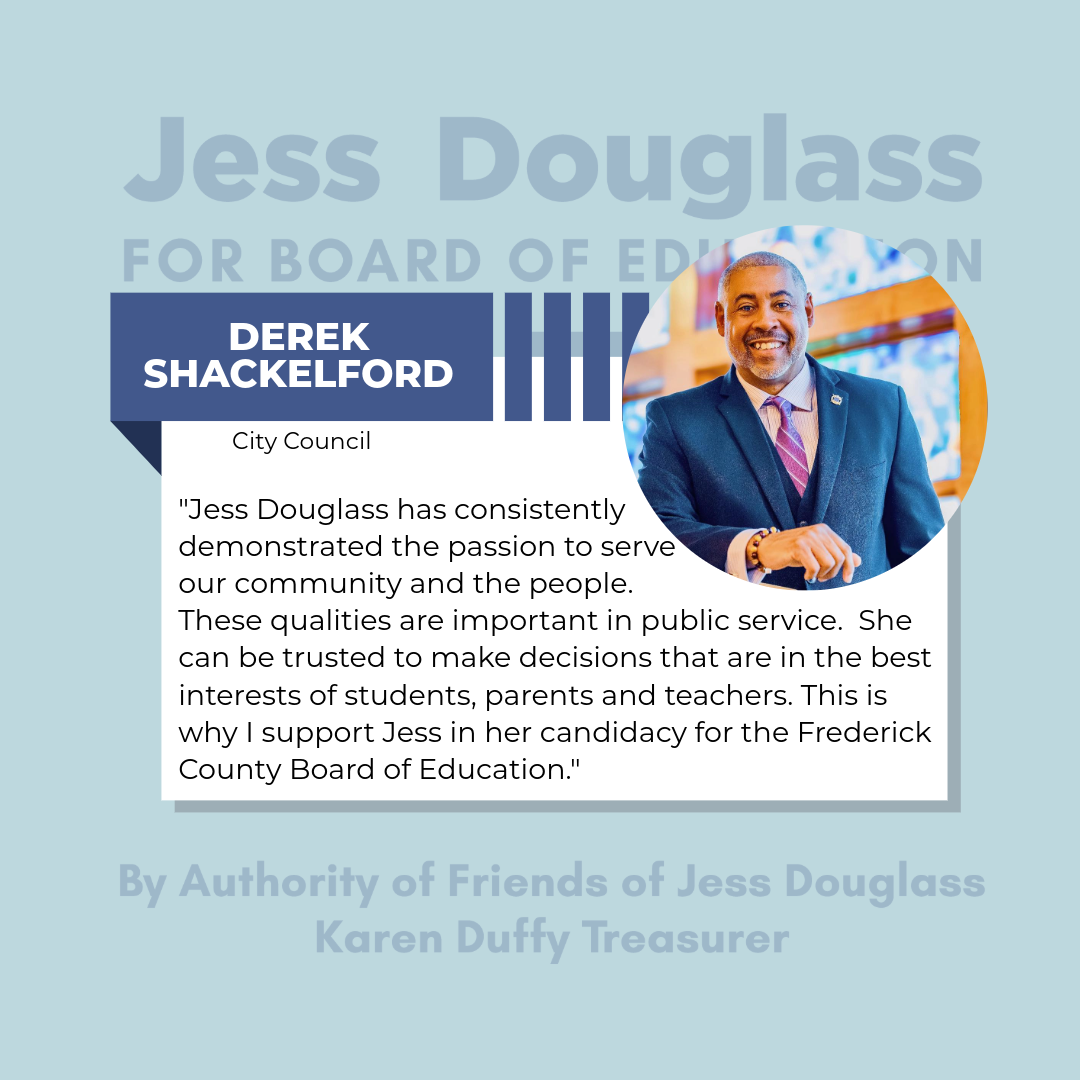 Derek Shackleford  “Jess Douglass has consistently demonstrated the passion to serve the community and the people. These qualities are important in public service. She can be trusted to make decisions that are in the bast interest of students..."