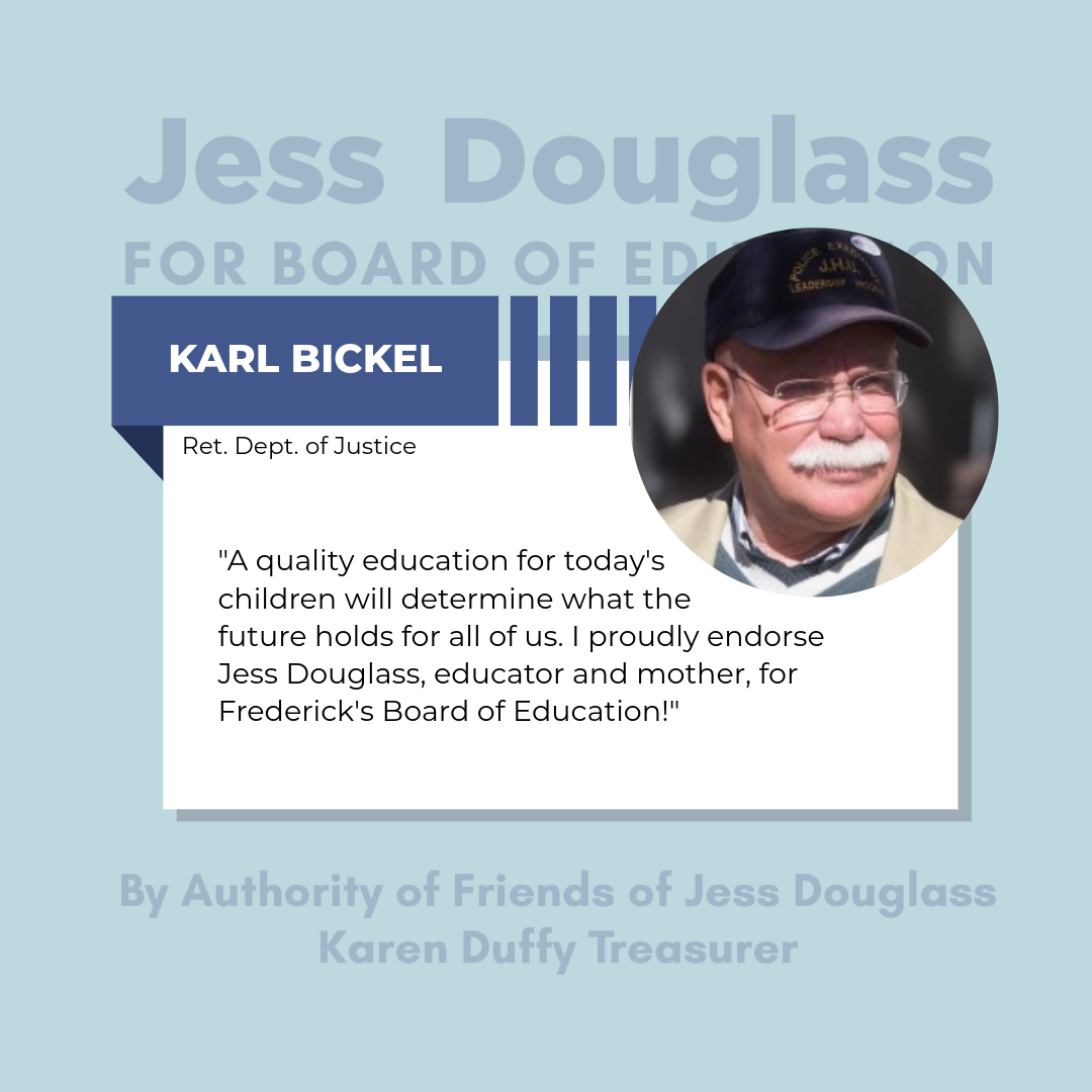Karl Bickel - "A quality education for today’s children will determine what the future holds for all of us. I proudly endorse Jessica Douglas, educator and mother, for Frederick County’s Board of Education!"