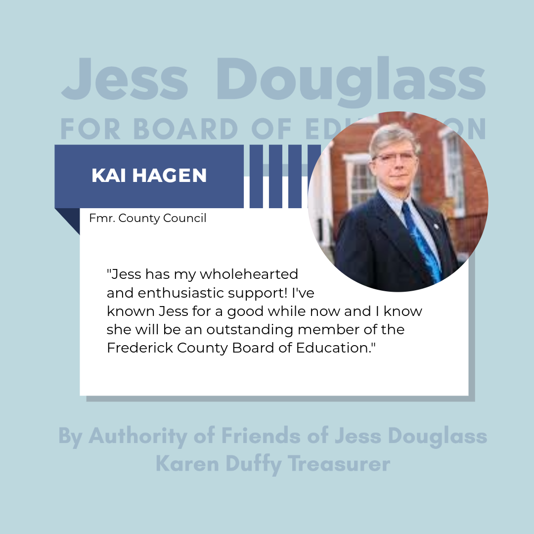 Kai Hagen - ""Jess has my wholehearted and enthusiastic support! I've known Jess for a good while now and I know she will be an outsanding member of the Frederick County Board of Education."