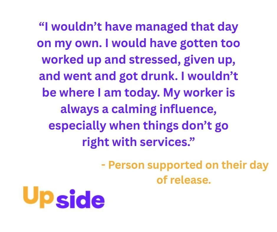 Release day can be a vulnerable point on the journey from custody to the community. Often, there's a lot to organise in terms of housing, finances, and medical services. Upside strives to provide a gate pickup service so that people are supported to 