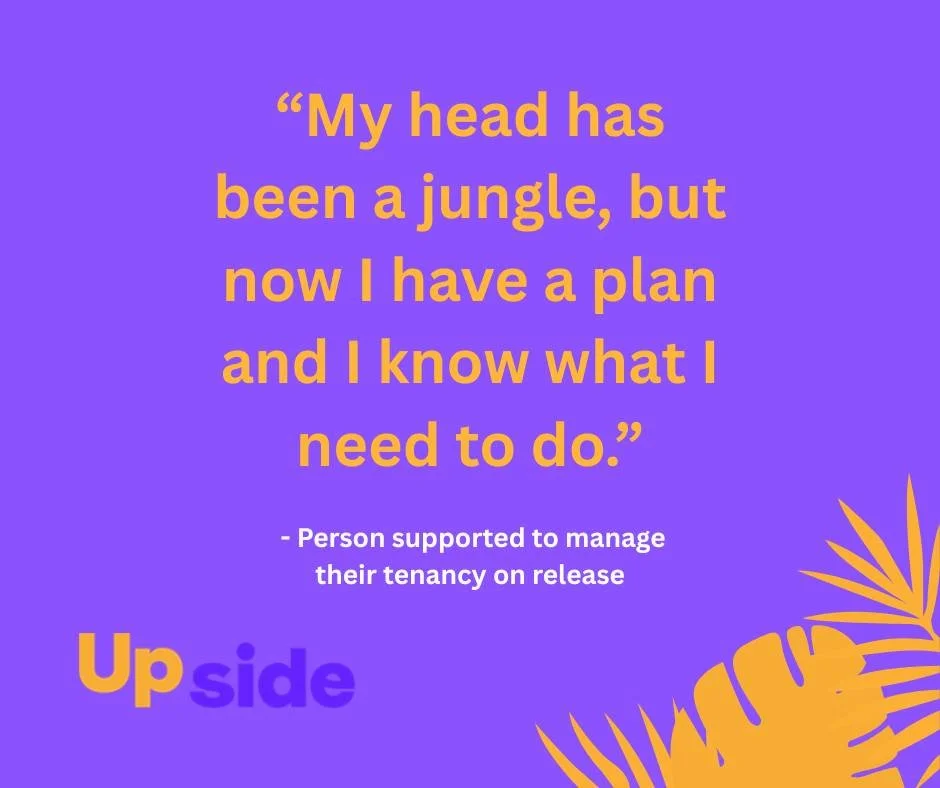 Through pre-release planning and up to a year of post-release support, Upside can help people who have served short-term sentences or been on remand to secure and then sustain safe housing. This is crucial for successful community reintegration.