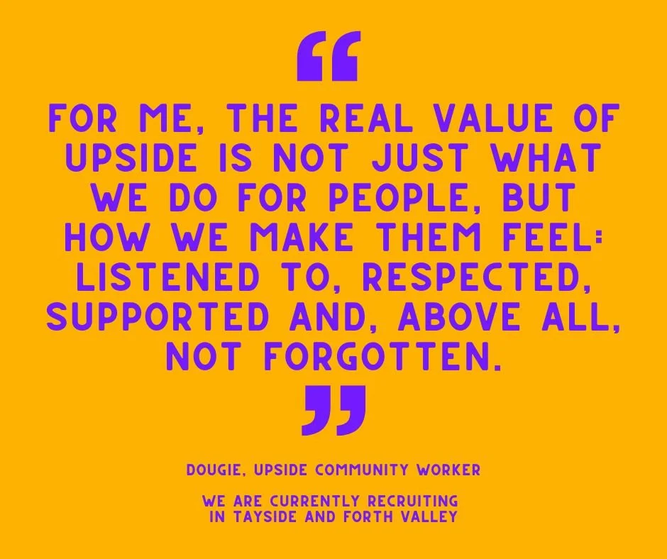 Would you like to work with Upside? We are currently recruiting in Forth Valley and Tayside. See what Community Worker Dougie has to say about the role:

"Being in prison can be an incredibly difficult and uncertain time and people may be separa