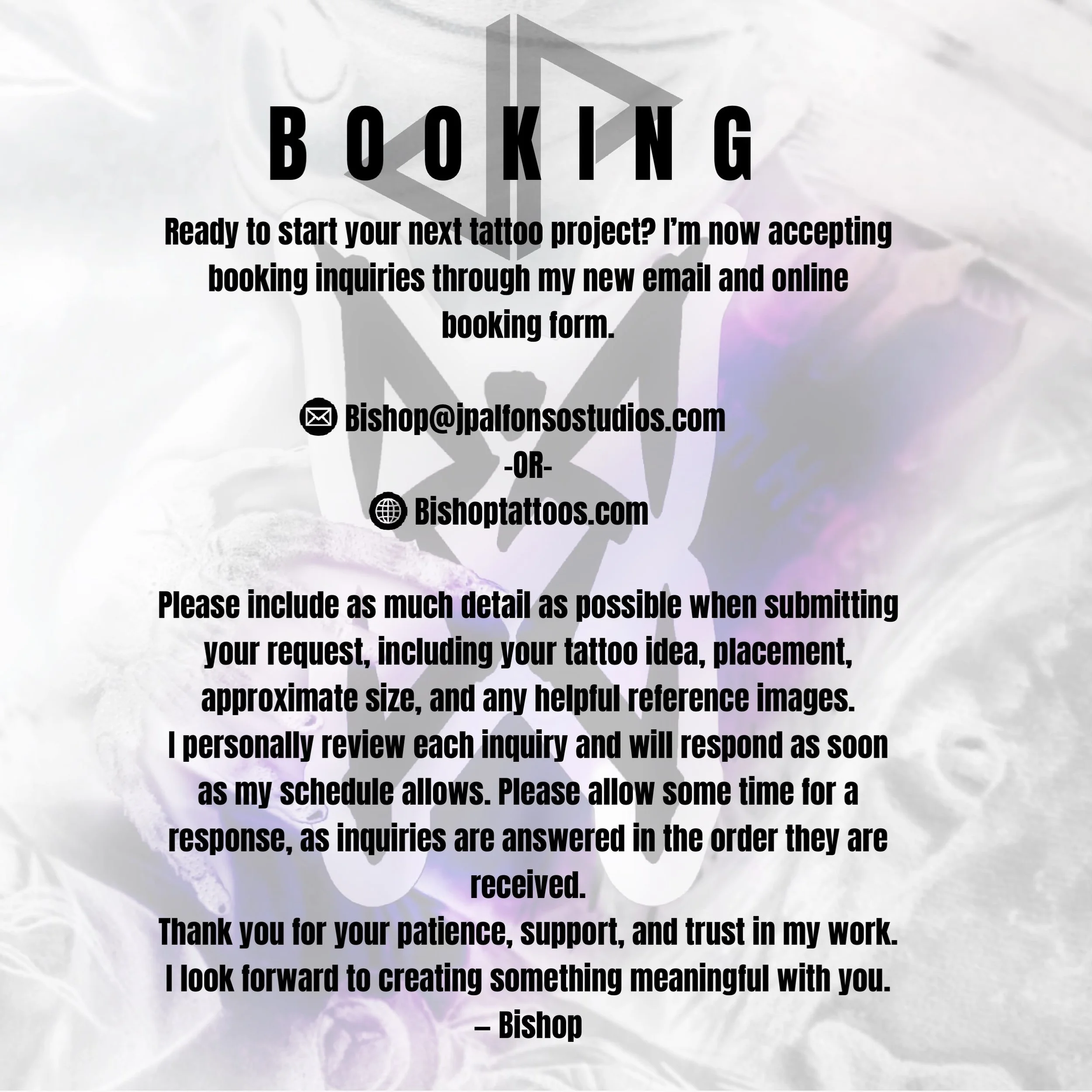 Ready to start your next tattoo project? I&rsquo;m now accepting booking inquiries through my new email and online booking form.

📧 Email: Bishop@jpalfonsostudios.com
🌐 Booking Form: Bishoptattoos.com

Please include as much detail as possible when