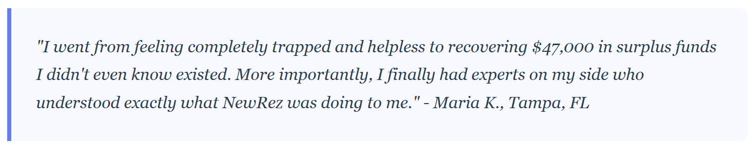 "I went from feeling completely trapped and helpless to recovering $47,000 in surplus funds I didn't even know existed. More importantly, I finally had experts on my side who understood exactly what NewRez was doing to me." - Maria K., Tampa, FL