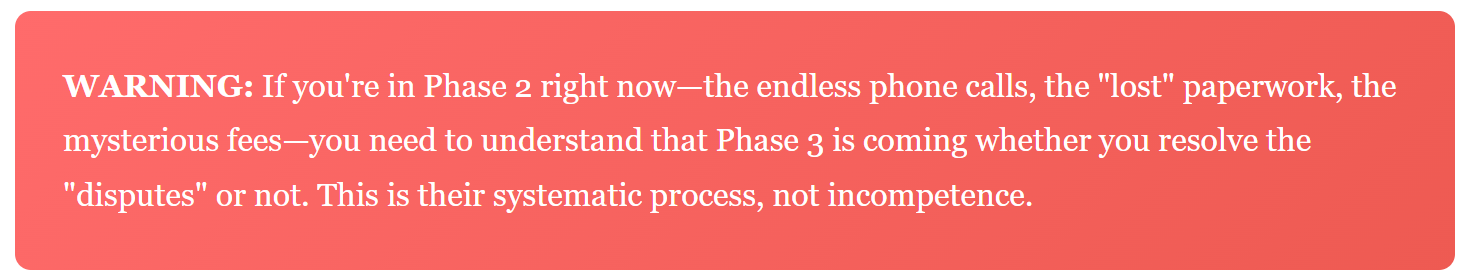WARNING: If you're in Phase 2 right now—the endless phone calls, the "lost" paperwork, the mysterious fees—you need to understand that Phase 3 is coming whether you resolve the "disputes" or not. This is their systematic process, not incompetence.