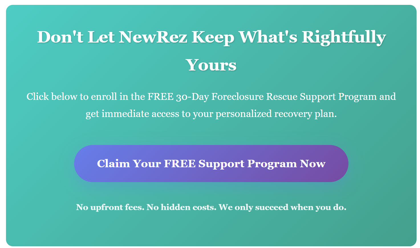 Don't Let NewRez Keep What's Rightfully Yours Click below to enroll in the FREE 30-Day Foreclosure Rescue Support Program and get immediate access to your personalized recovery plan.
