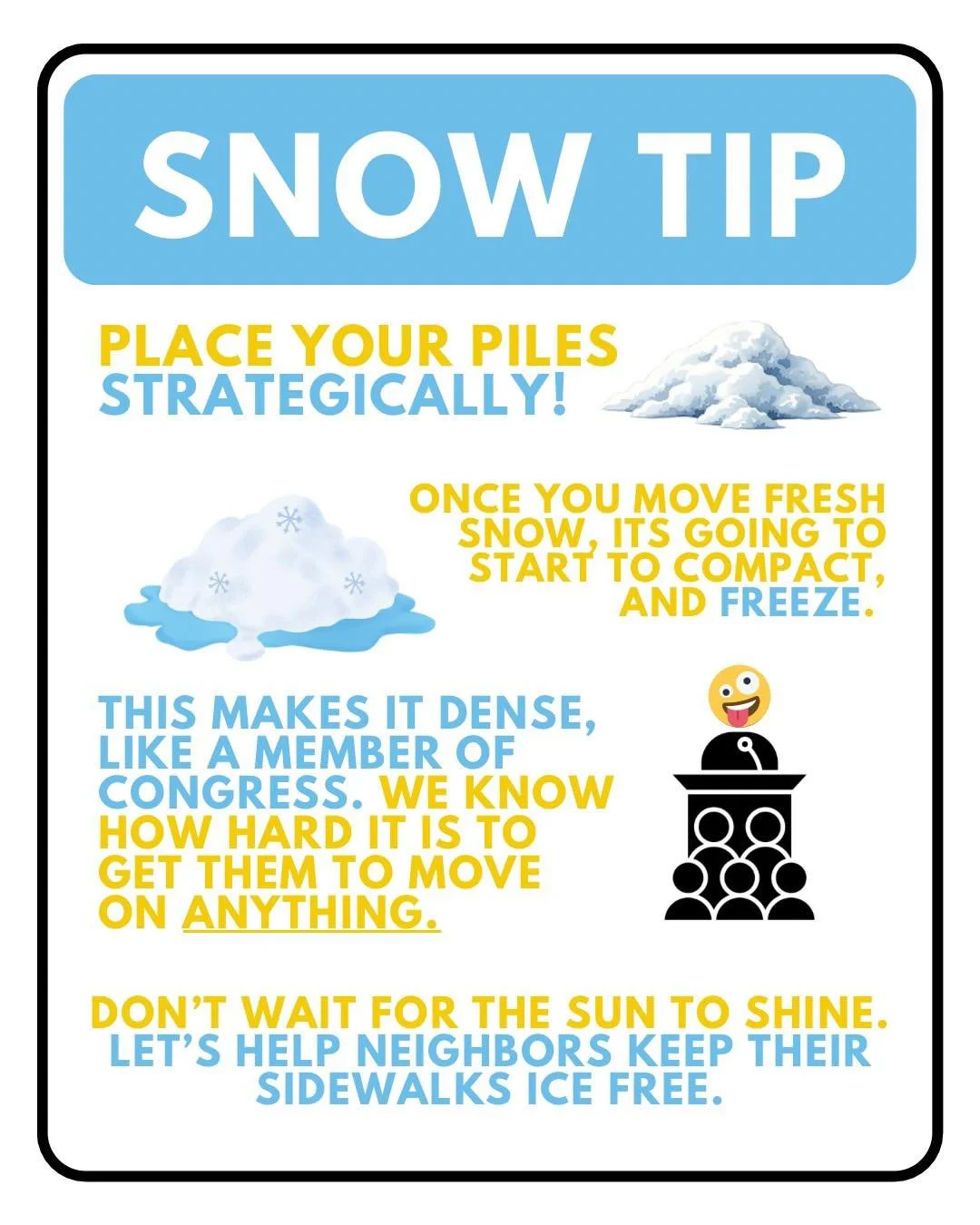 Snow is so much easier to remove than ice, so you have to make sure to do the best you can the first time you move it. You never want ice to refreeze and become harder to deal with. 

Put in the extra work to walk snow piles over to safe locations wh