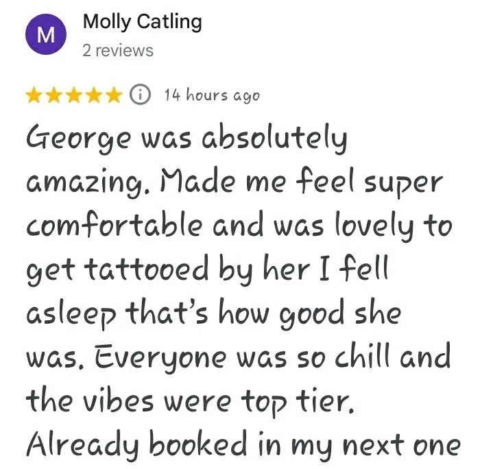 A five star Google review reading "George was absolutely amazing. Made me feel super comfortable and was lovely to get tattooed by her I fell asleep that's how good she was. Everyone was so chill and the vibes were top tier. Already booked in my next