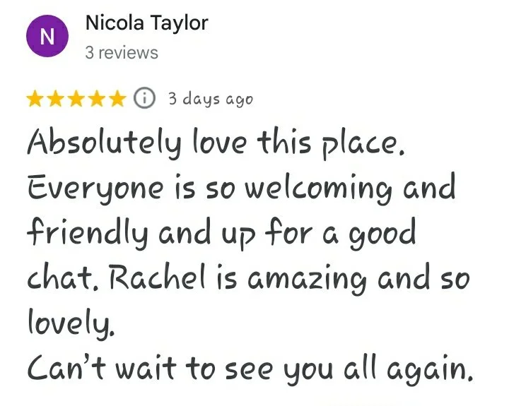 A five star Google review reading "Absolutely love this place. Everyone is so welcoming and friendly and up for a good chat. Rachel is so amazing and lovely. Can't wait to see you all again - Nicola Taylor"