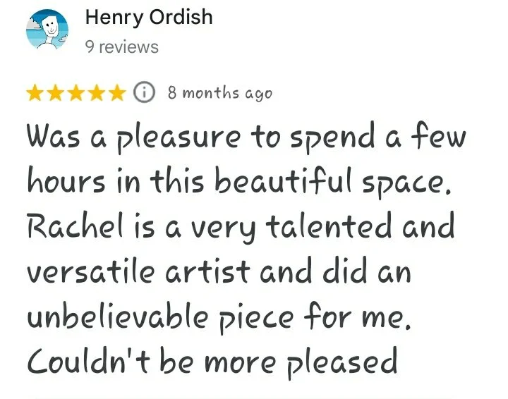 A five star Google review reading "Was a pleasure to spend a few hours in this beautiful space. Rachel is a very talented and versatile artist and did an unbelievable piece for me. Couldn't be more pleased.
– Henry Ordish"