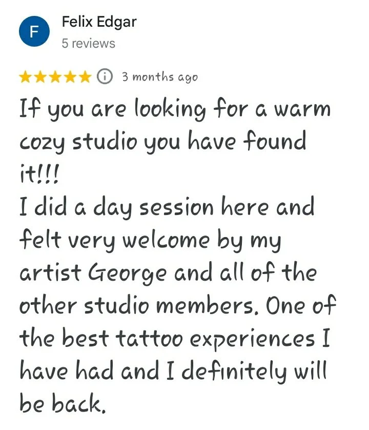 A five star Google review reading "If you are looking for a warm cozy studio you have found it!!! I did a day session here and felt very welcome by my artist George and all of the other studio members. One of the best tattoo experiences I have had an