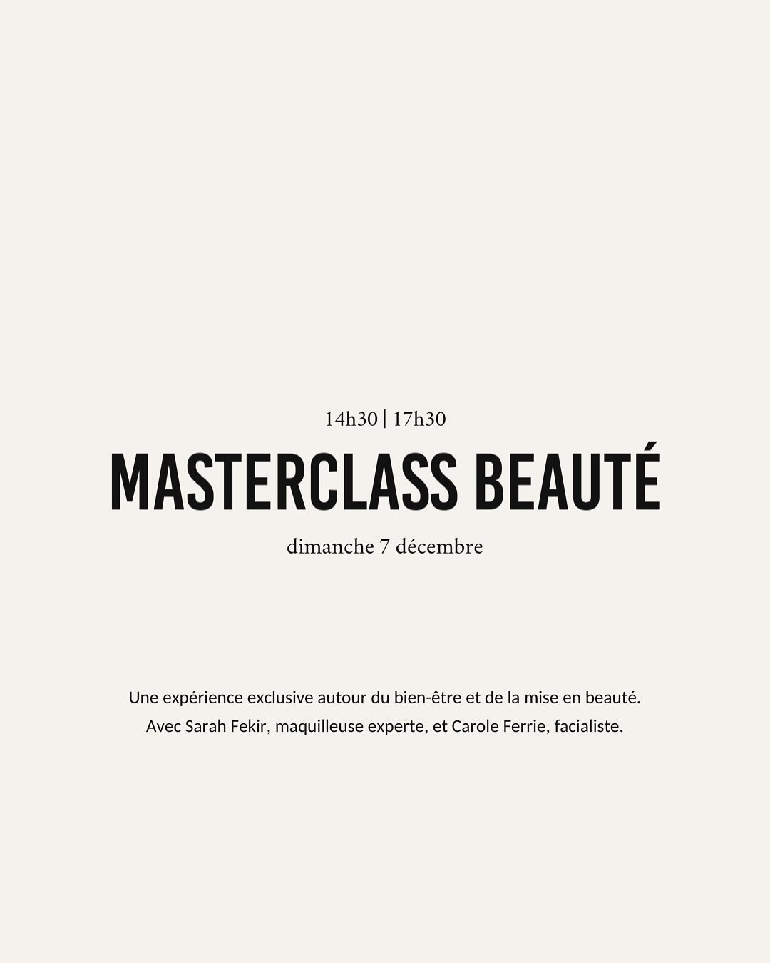 MASTERCLASS BEAUT&Eacute; 

Et si vous preniez enfin un moment rien que pour vous ?

Un apr&egrave;s-midi pour apprendre, ressentir et r&eacute;v&eacute;ler l&rsquo;&eacute;clat naturel de votre peau.

Le 7 d&eacute;cembre, de 14h30 &agrave; 17h30, a