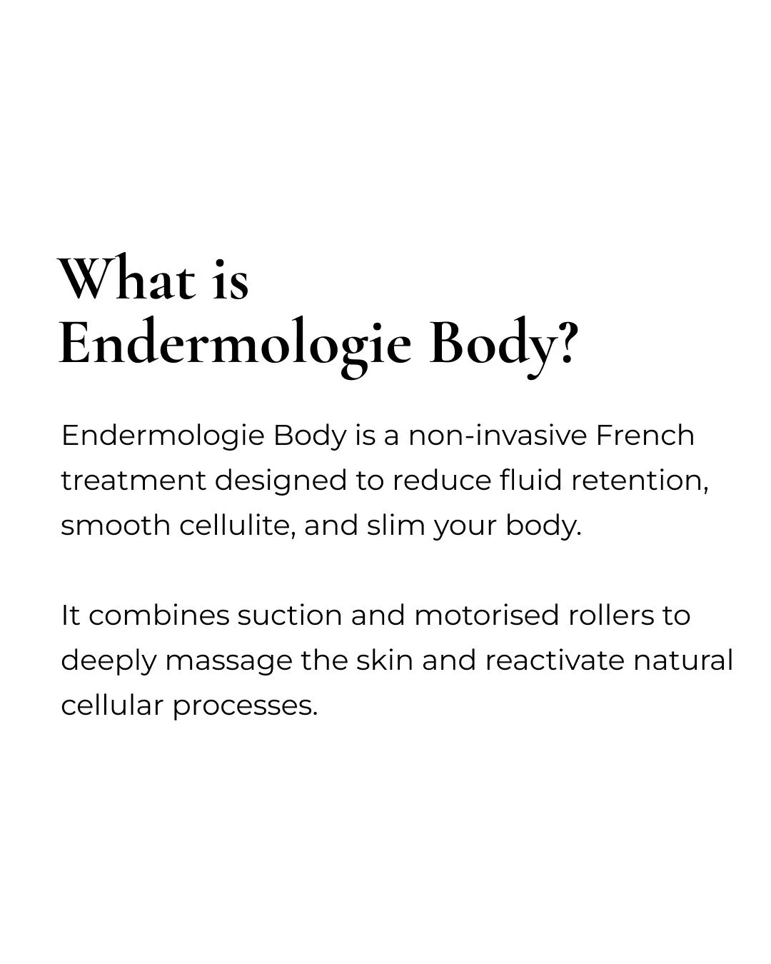 This is a non-invasive French technique backed by science and powered by the most advanced LPG Alliance device.

Endermologie Body targets cellulite, fluid retention and skin firmness using mechanical stimulation that reactivates dormant cellular fun