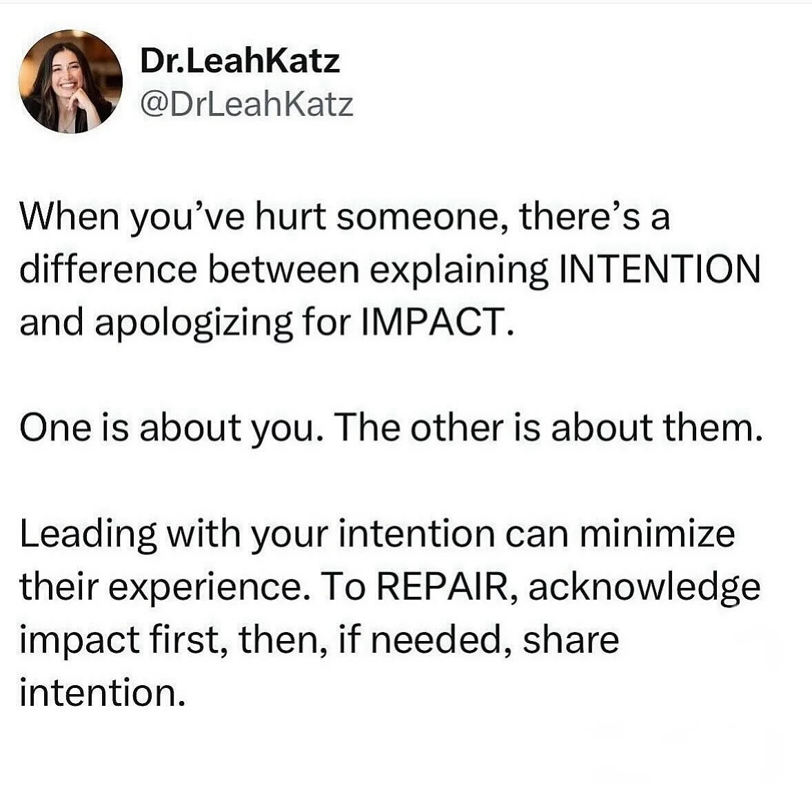 Always a good relationship reminder...

One of the most important distinctions in repairing misses in our relationships is differentiating between
INTENTION and IMPACT.

They land very differently for the receiver.

Intention is explaining your exper