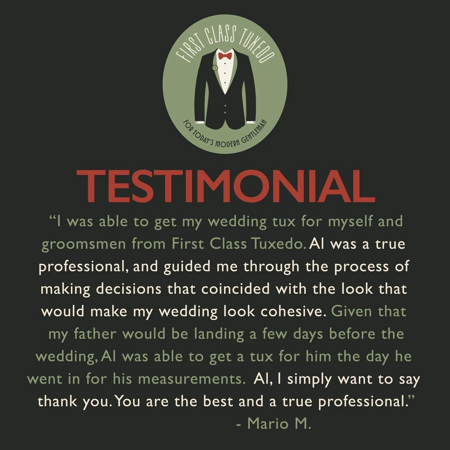 A glowing testimonial from Mario - thank you for sharing your experience! 

&quot;I was able to get my wedding tux for myself and
groomsmen from First Class Tuxedo. Al was a true 
professional, and guided me through the process of 
making decisions t