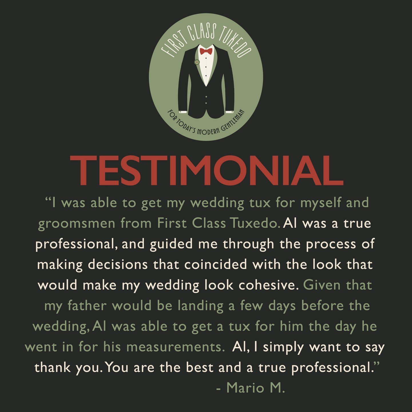 A glowing testimonial from Mario - thank you for sharing your experience! 

"I was able to get my wedding tux for myself andgroomsmen from First Class Tuxedo. Al was a true professional, and guided me through the process of making decisions t