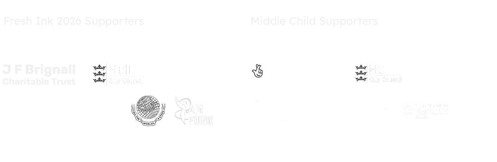Fresh Ink 2026 Supporters: J F Brignall Charitable Trust, Hull City Council, The Fenton Arts Trust, University of Hull, Hull Truck Theatre, Garrick Charitable Trust and I Am Fund. Middle Child supporters: Arts Council England, Hull City Council.