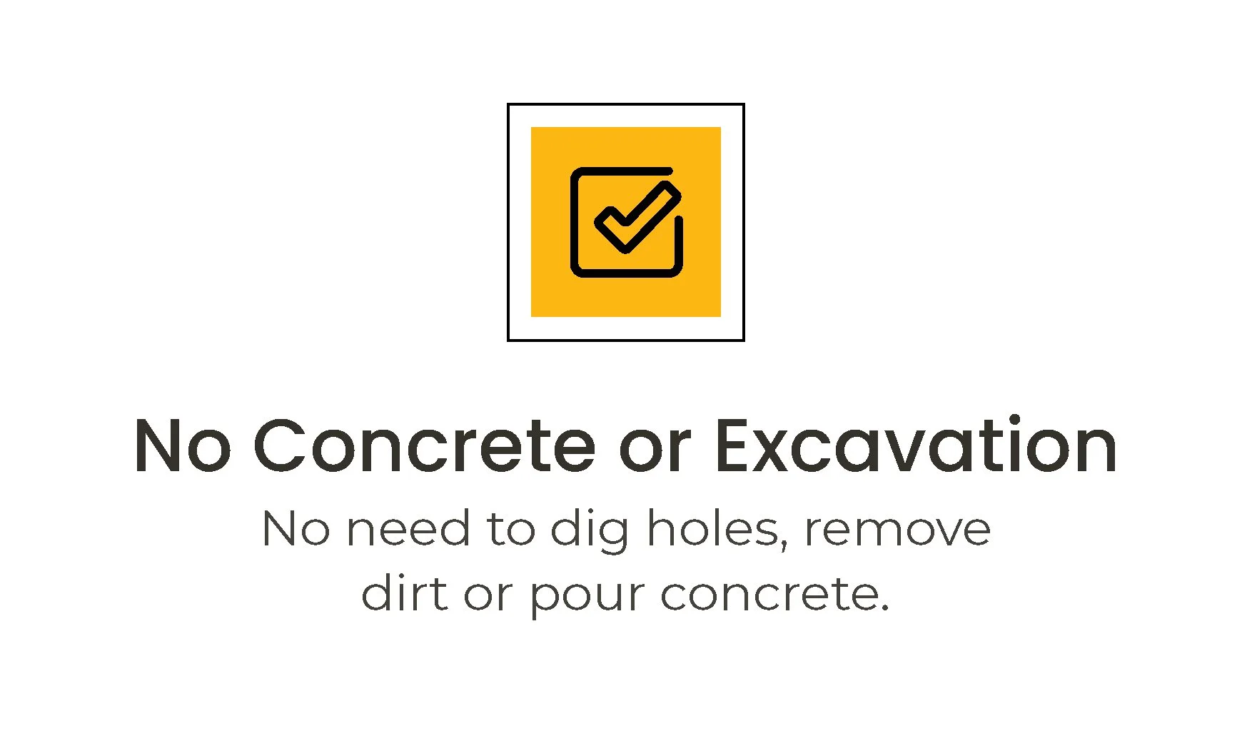 A graphic a black check mark icon reading 'No Concrete or Excavation. No need to dig holes, remove dirt or pour concrete.'