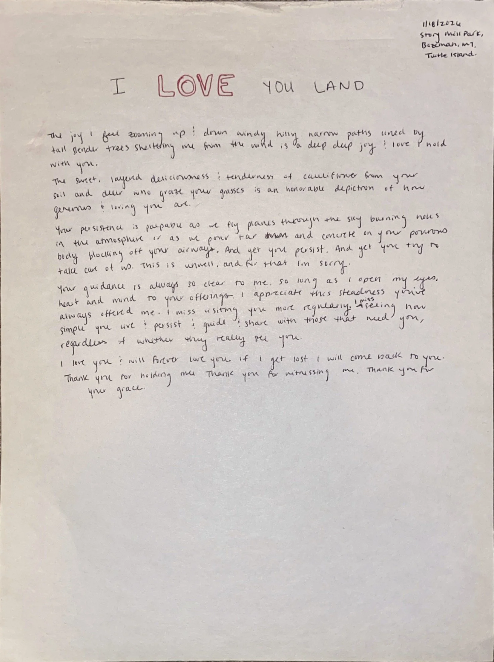 I LOVE YOU LAND

11/6/2024 Story Mill Park  Bozeman, MT  Turtle Island

The joy I feel zooming up & down windy hilly narrow paths lined by tall slender trees sheltering me from the wind is a deep deep joy; I love to hold with you.

The sweet, layered