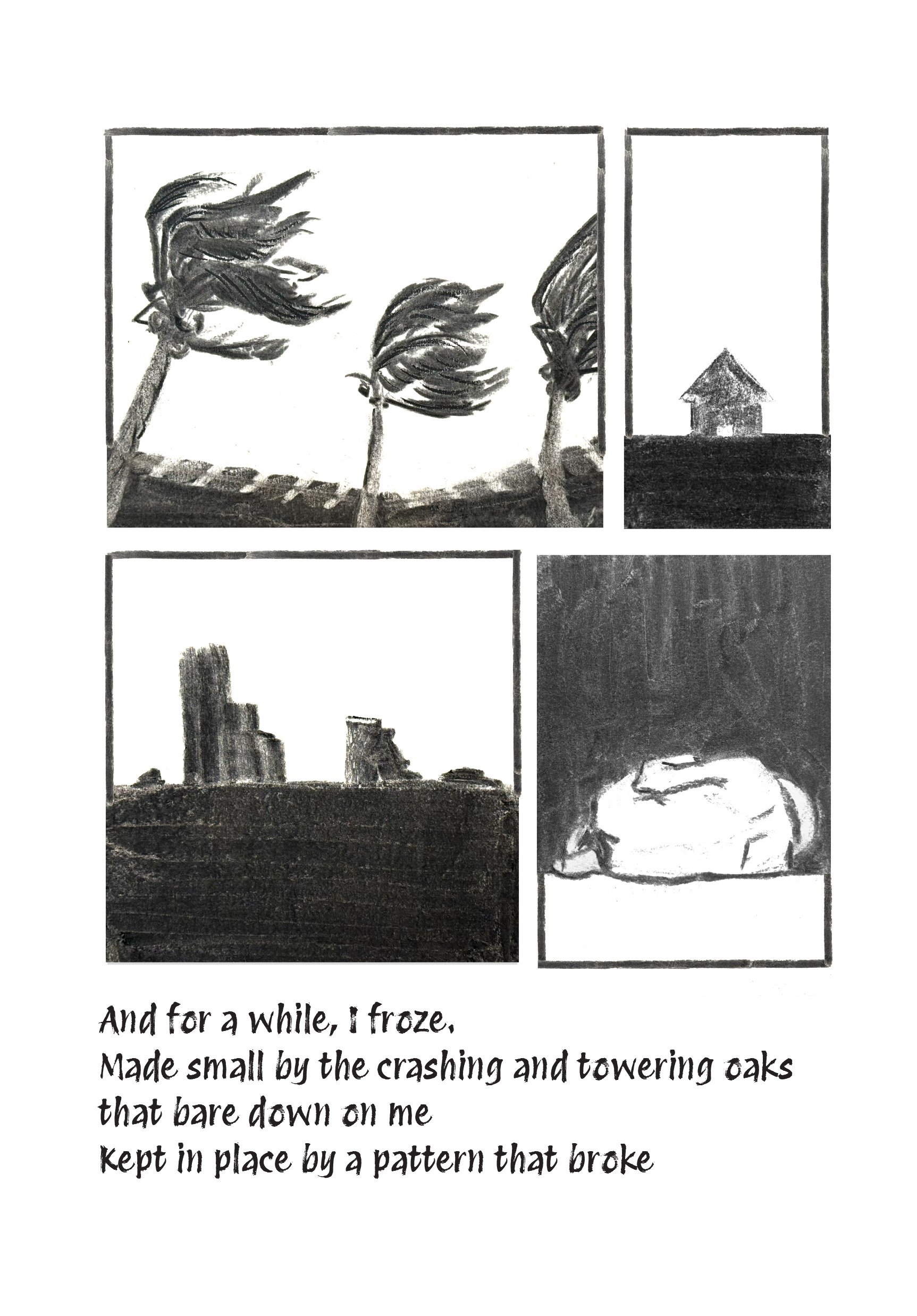 Black and white drawing divided into four panels with a poem below. The top left panel shows three trees with windswept leaves. The top right panel depicts a small house on a hill. The bottom left panel illustrates a cityscape with tall buildings. The bottom right panel features a sleeping cat. The poem beneath reads, "And for a while, I froze. Made small by the crashing and towering oaks that bare down on me. Kept in place by a pattern that broke."