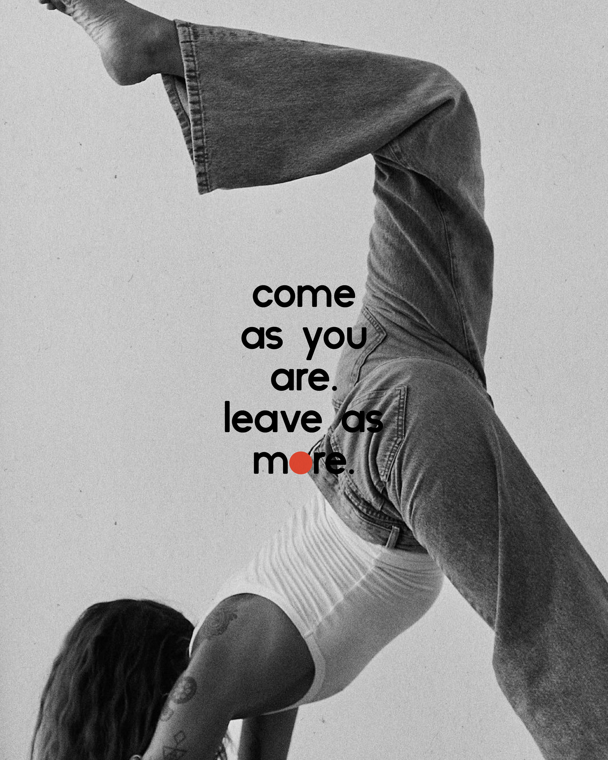 A black and white photo of a person with long hair doing a handstand with one leg bent over the head and the other straight. The person is wearing a tank top and jeans. Overlaid on the image is the quote, 'come as you are. leave as more,' with the dot on 'more' in red.