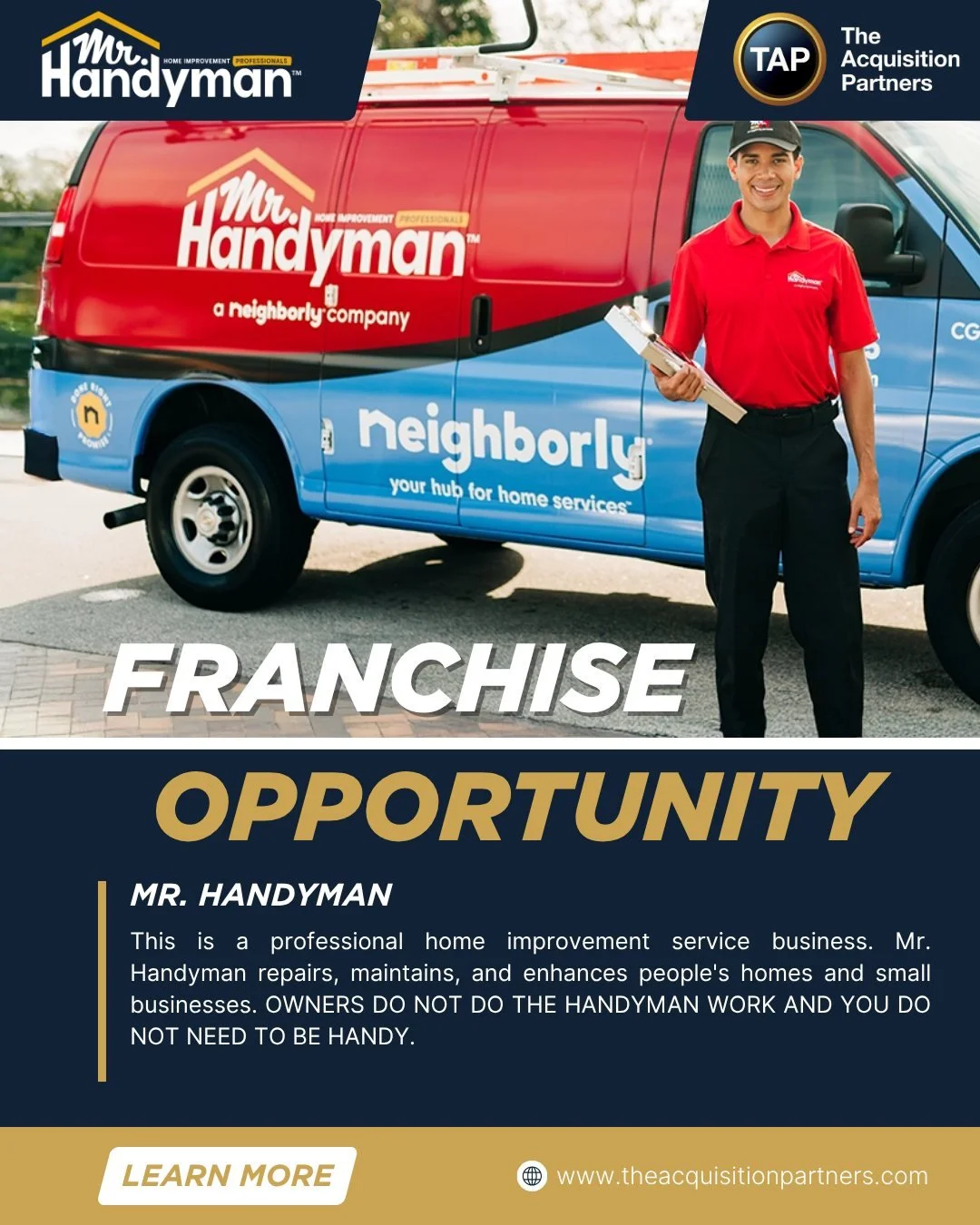 This is a professional home improvement service business. Mr. Handyman repairs, maintains, and enhances people's homes and small businesses. OWNERS DO NOT DO THE HANDYMAN WORK AND YOU DO NOT NEED TO BE HANDY. 

Why franchise with Mr. Handyman?
&bull;