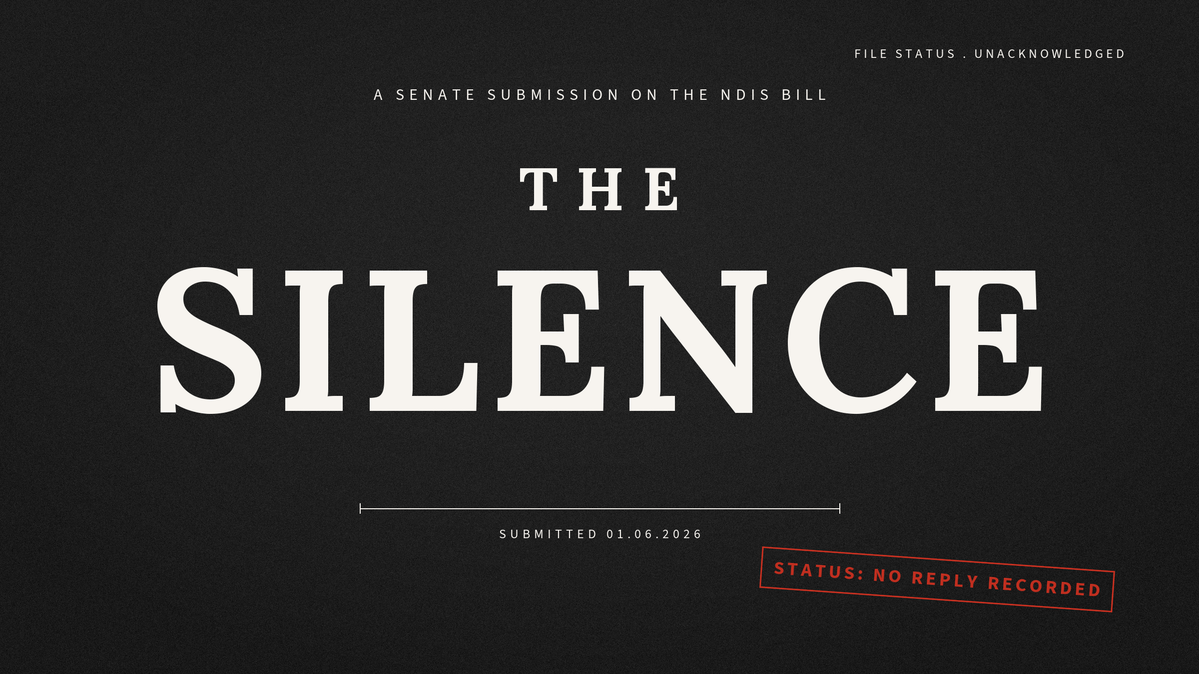 A dark charcoal title card. In large cream serif capitals: THE SILENCE. Above it: “A Senate submission on the NDIS Bill.” In the top corner: “File status: unacknowledged.” Below the title: “Submitted 01.06.2026.”