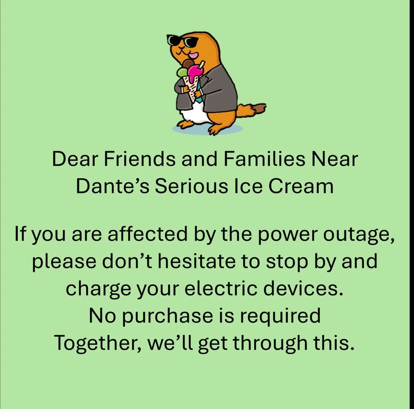 Dear friends and families near Dante&rsquo;s Serious Ice Cream,

If you are affected by the power outage, please don&rsquo;t hesitate to stop by and charge your electric devices. No purchase is required. Together, we&rsquo;ll get through this. 

#dan