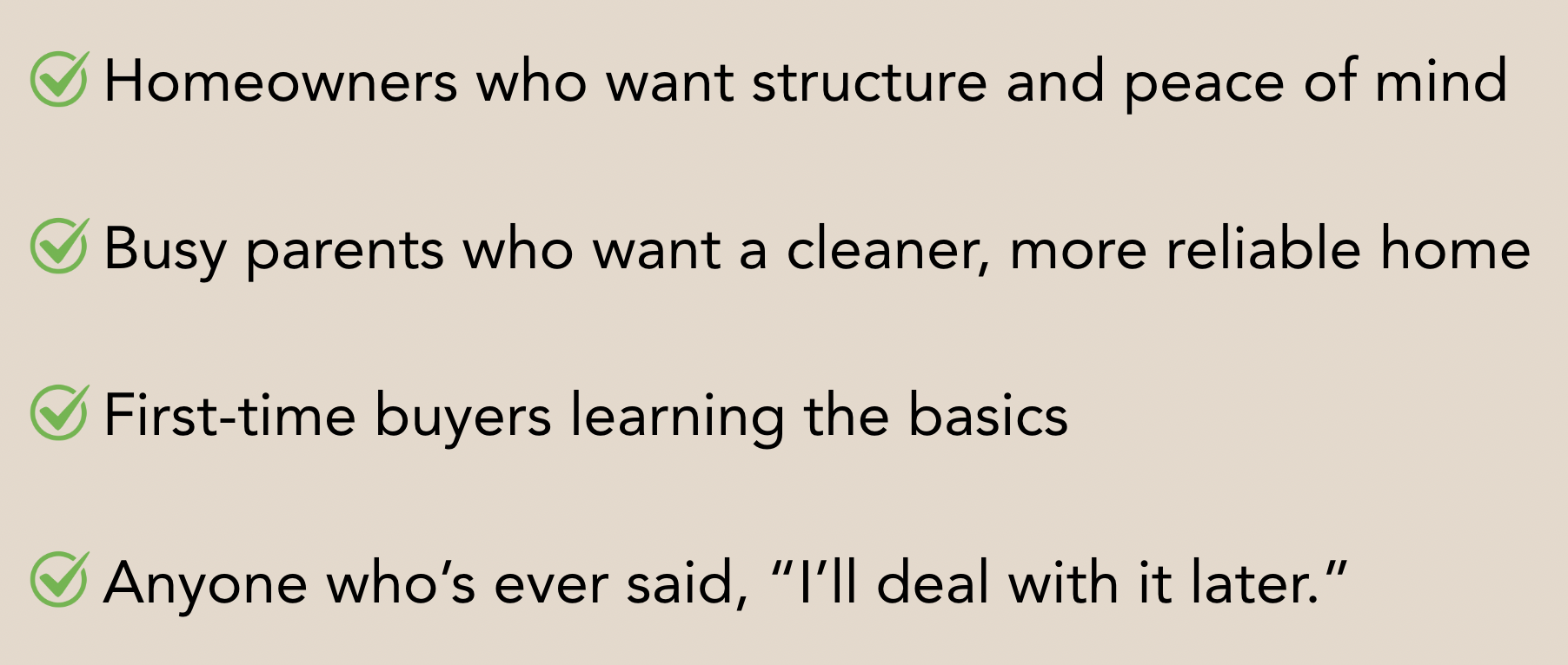 Checklist with four items, each marked with a green checkmark: 1. Homeowners who want structure and peace of mind. 2. Busy parents who want a cleaner, more reliable home. 3. First-time buyers learning the basics. 4. Anyone who’s ever said, 'I’ll deal with it later.'