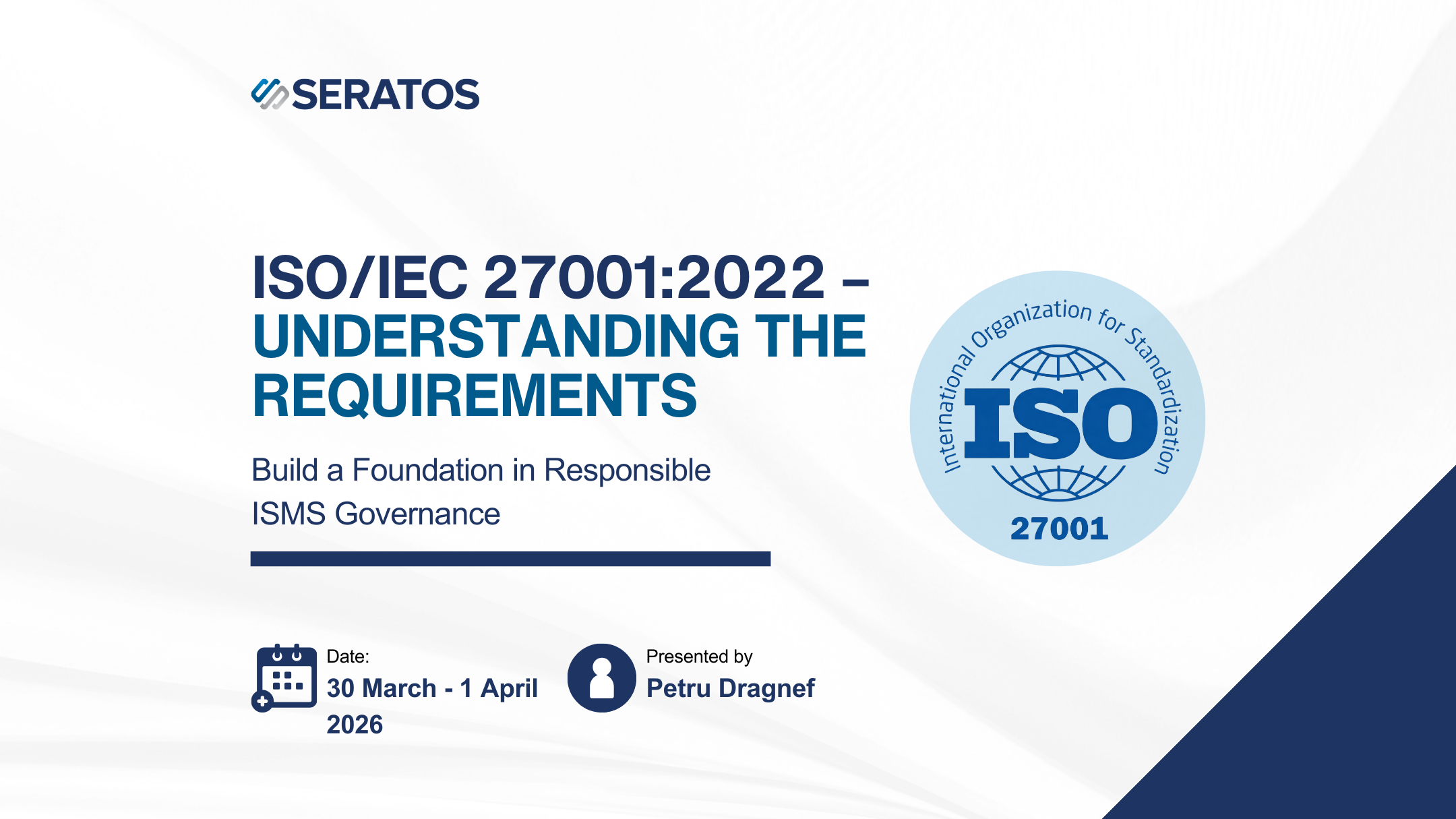 Training presentation slide titled 'ISO/IEC 27001:2022 - Understanding the Requirements'. It includes the Subhead 'Build a Foundation in Responsible ISMS Governance'. The slide has the brand logo 'SERATOS' at the top left. The ISO logo is on the right, with a circular design stating 'International Organization for Standardization' around 'ISO 27001'. The training is scheduled from March 30 to April 1, 2026, and is presented by Petru Dragnef.